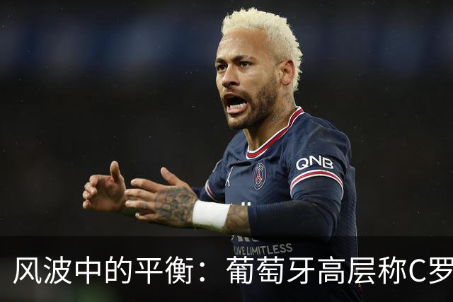 风波中的平衡：葡萄牙高层称C罗为足球界的珍贵资产